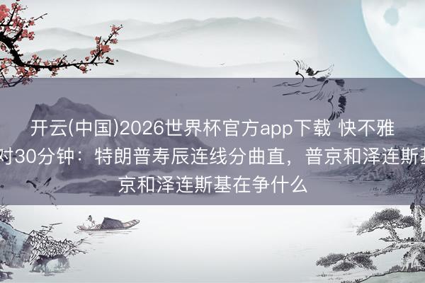 开云(中国)2026世界杯官方app下载 快不雅察|55分钟对30分钟：特朗普寿辰连线分曲直，普京和泽连斯基在争什么
