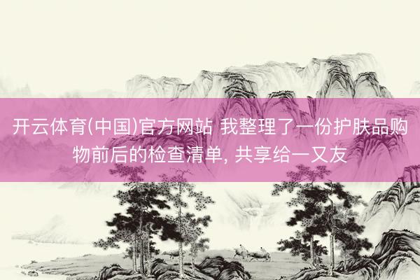 开云体育(中国)官方网站 我整理了一份护肤品购物前后的检查清单， 共享给一又友