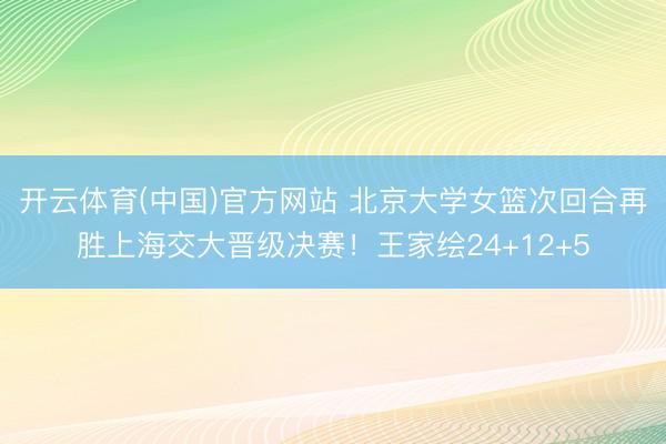 开云体育(中国)官方网站 北京大学女篮次回合再胜上海交大晋级决赛！王家绘24+12+5