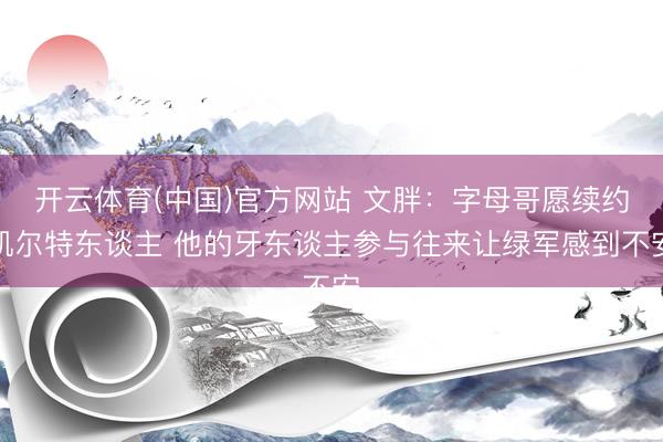 开云体育(中国)官方网站 文胖：字母哥愿续约凯尔特东谈主 他的牙东谈主参与往来让绿军感到不安