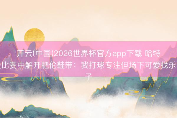 开云(中国)2026世界杯官方app下载 哈特谈比赛中解开肥伦鞋带：我打球专注但场下可爱找乐子