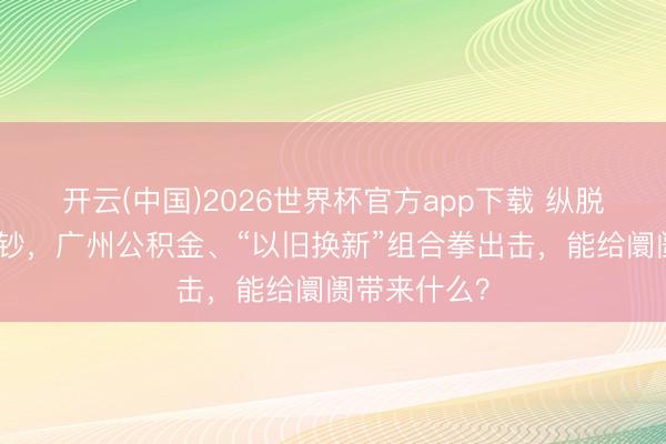开云(中国)2026世界杯官方app下载 纵脱因循住房破钞，广州公积金、“以旧换新”组合拳出击，能给阛阓带来什么？