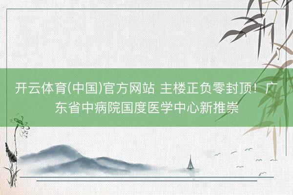 开云体育(中国)官方网站 主楼正负零封顶！广东省中病院国度医学中心新推崇
