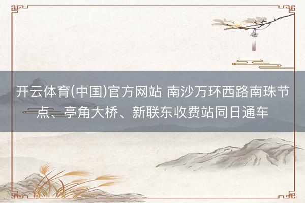 开云体育(中国)官方网站 南沙万环西路南珠节点、亭角大桥、新联东收费站同日通车