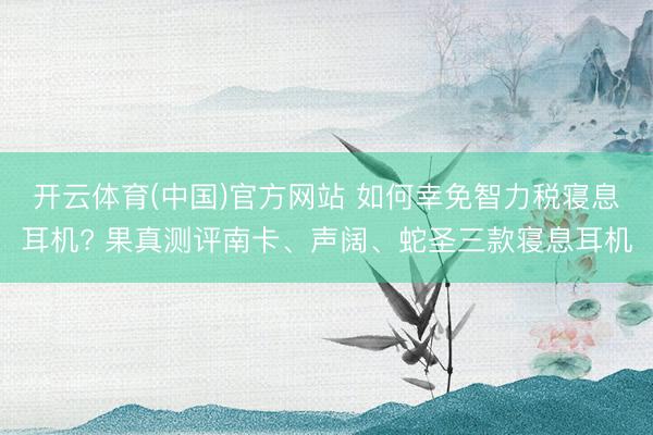 开云体育(中国)官方网站 如何幸免智力税寝息耳机? 果真测评南卡、声阔、蛇圣三款寝息耳机