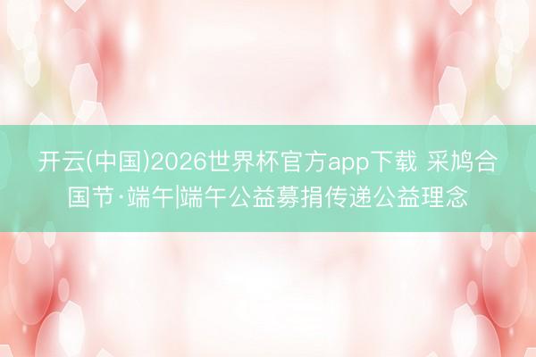 开云(中国)2026世界杯官方app下载 采鸠合国节·端午|端午公益募捐传递公益理念
