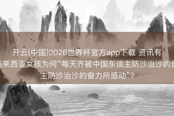 开云(中国)2026世界杯官方app下载 资讯有故事 | 这位马来西亚女孩为何“每天齐被中国东谈主防沙治沙的奋力所感动”?