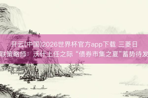 开云(中国)2026世界杯官方app下载 三菱日联策略师:沃什上任之际 “债券市集之夏”蓄势待发
