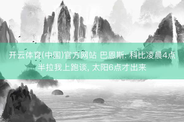 开云体育(中国)官方网站 巴恩斯: 科比凌晨4点半拉我上跑谈， 太阳6点才出来
