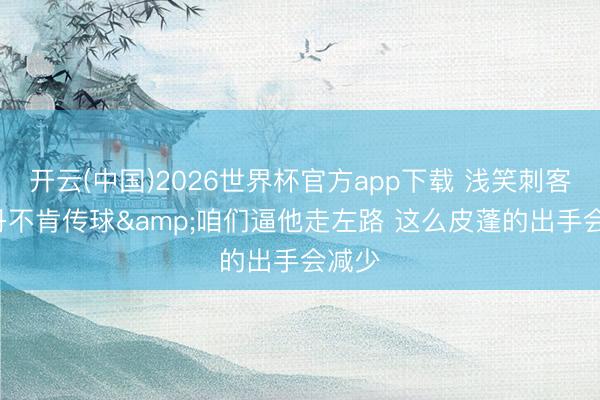 开云(中国)2026世界杯官方app下载 浅笑刺客: 乔丹不肯传球&咱们逼他走左路 这么皮蓬的出手会减少