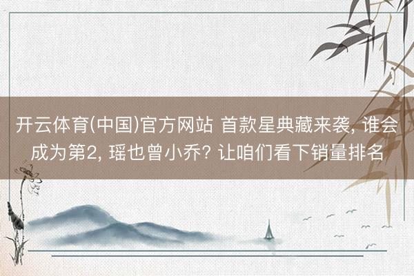开云体育(中国)官方网站 首款星典藏来袭， 谁会成为第2， 瑶也曾小乔? 让咱们看下销量排名