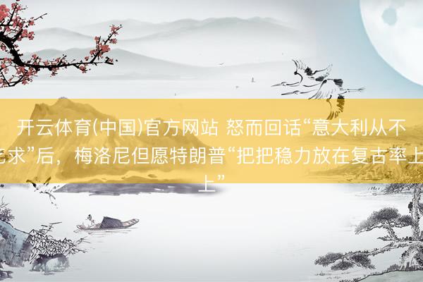 开云体育(中国)官方网站 怒而回话“意大利从不乞求”后,梅洛尼但愿特朗普“把把稳力放在复古率上”
