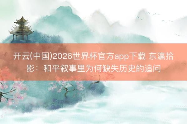 开云(中国)2026世界杯官方app下载 东瀛拾影:和平叙事里为何缺失历史的追问