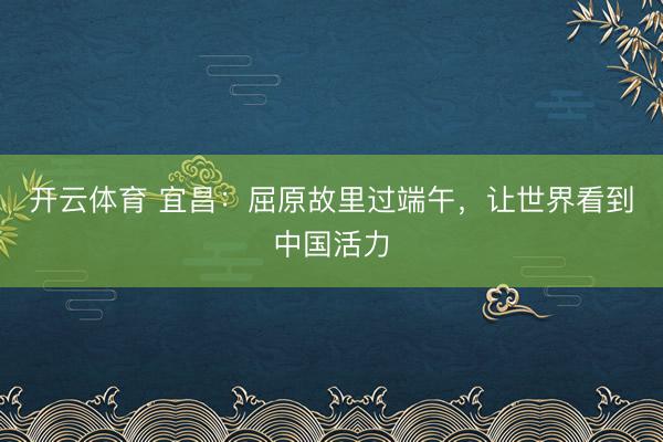 开云体育 宜昌:屈原故里过端午,让世界看到中国活力